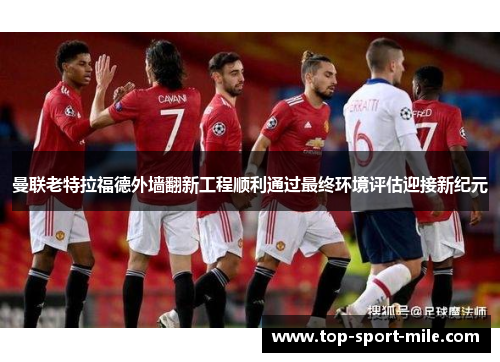 曼联老特拉福德外墙翻新工程顺利通过最终环境评估迎接新纪元