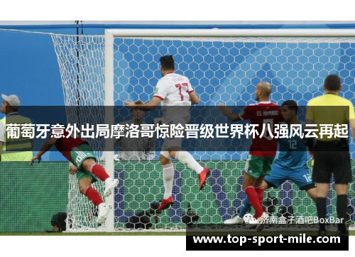 葡萄牙意外出局摩洛哥惊险晋级世界杯八强风云再起